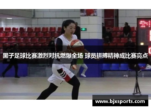 黑子足球比赛激烈对抗燃爆全场 球员拼搏精神成比赛亮点